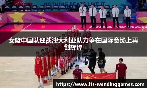 女篮中国队迎战澳大利亚队力争在国际赛场上再创辉煌
