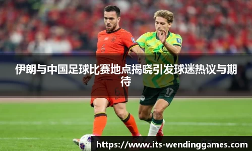 伊朗与中国足球比赛地点揭晓引发球迷热议与期待
