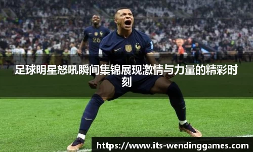 足球明星怒吼瞬间集锦展现激情与力量的精彩时刻