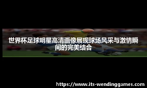 世界杯足球明星高清画像展现球场风采与激情瞬间的完美结合
